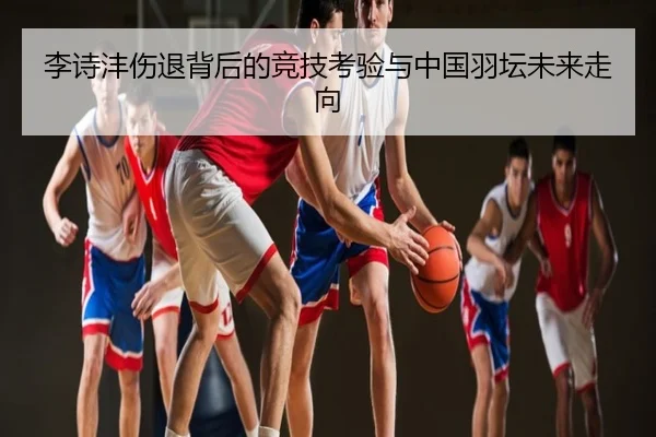 李诗沣伤退背后的竞技考验与中国羽坛未来走向